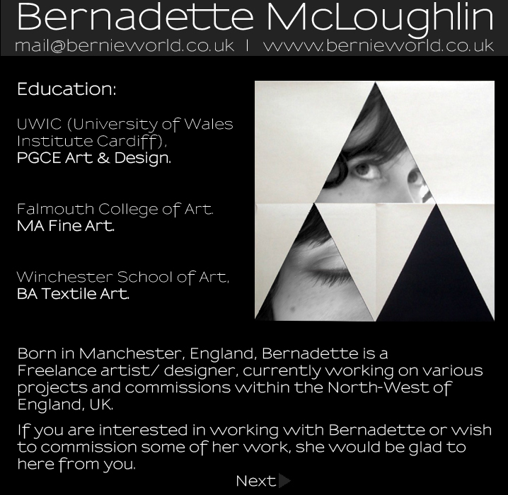 Bernadette McLoughlin Artist Statement: Education:UWIC (University of Wales Institute Cardiff),PGCE Art & Design.Falmouth College of Art.MA Fine Art.Winchester School of Art,BA Textile Art. Born in Manchester, England, Bernadette is a Freelance artist/ designer, currently working on variousprojects and commissions within the North-West ofEngland, UK.If you are interested in working with Bernadette or wishto commission some of her work, she would be glad to here from you.